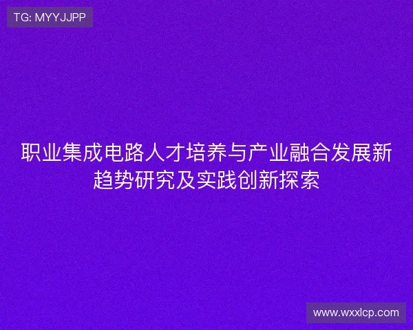 职业集成电路人才培养与产业融合发展新趋势研究及实践创新探索 职业集成电路人才培养与产业融合发展新趋势研究及实践创新探索